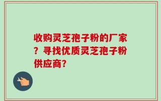 收购灵芝孢子粉的厂家？寻找优质灵芝孢子粉供应商？