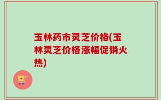玉林药市灵芝价格(玉林灵芝价格涨幅促销火热)