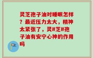 灵芝孢子油对睡眠怎样？最近压力太大，精神太紧张了，灵#芝#孢子油有安宁心神的作用吗