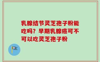 乳腺结节灵芝孢子粉能吃吗？早期乳腺癌可不可以吃灵芝孢子粉