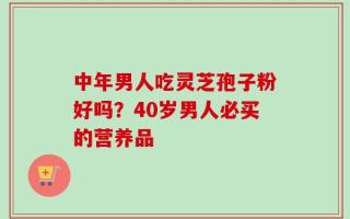 中年男人吃灵芝孢子粉好吗？40岁男人必买的营养品