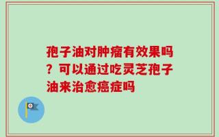 孢子油对肿瘤有效果吗？可以通过吃灵芝孢子油来治愈癌症吗