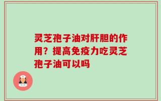灵芝孢子油对肝胆的作用？提高免疫力吃灵芝孢子油可以吗