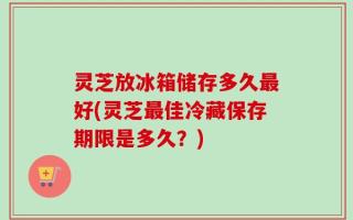 灵芝放冰箱储存多久最好(灵芝最佳冷藏保存期限是多久？)