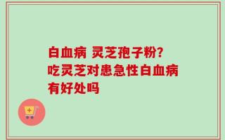 白血病 灵芝孢子粉？吃灵芝对患急性白血病有好处吗
