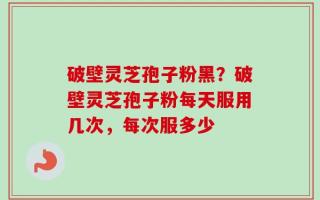 破壁灵芝孢子粉黑？破壁灵芝孢子粉每天服用几次，每次服多少