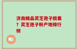 济南精品灵芝孢子胶囊？灵芝孢子粉产地排行榜