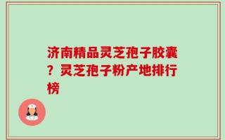 济南精品灵芝孢子胶囊？灵芝孢子粉产地排行榜