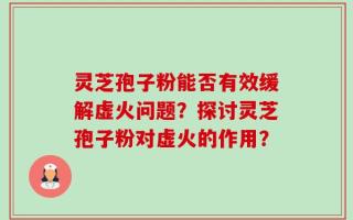 灵芝孢子粉能否有效缓解虚火问题？探讨灵芝孢子粉对虚火的作用？