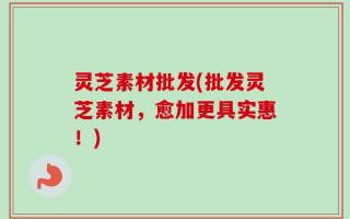 灵芝素材批发(批发灵芝素材，愈加更具实惠！)