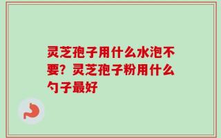 灵芝孢子用什么水泡不要？灵芝孢子粉用什么勺子最好