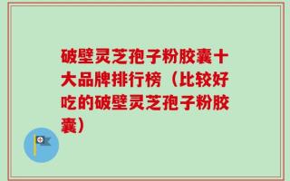 破壁灵芝孢子粉胶囊十大品牌排行榜（比较好吃的破壁灵芝孢子粉胶囊）