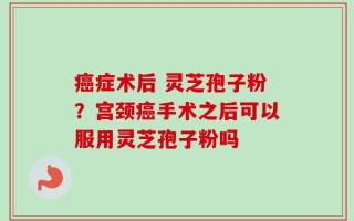 癌症术后 灵芝孢子粉？宫颈癌手术之后可以服用灵芝孢子粉吗