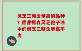 灵芝三萜含量高的品种？德睿柯森灵芝孢子油中的灵芝三萜含量高不高