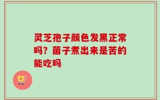 灵芝孢子颜色发黑正常吗？菌子煮出来是苦的能吃吗