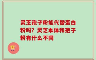 灵芝孢子粉能代替蛋白粉吗？灵芝本体和孢子粉有什么不同