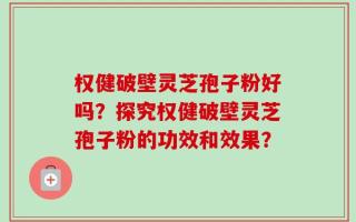 权健破壁灵芝孢子粉好吗？探究权健破壁灵芝孢子粉的功效和效果？