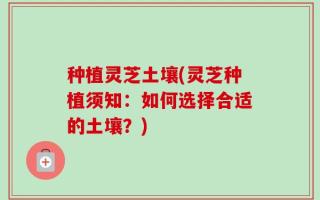 种植灵芝土壤(灵芝种植须知：如何选择合适的土壤？)