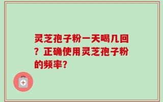 灵芝孢子粉一天喝几回？正确使用灵芝孢子粉的频率？