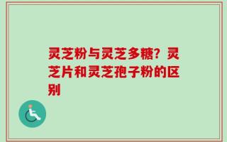 灵芝粉与灵芝多糖？灵芝片和灵芝孢子粉的区别