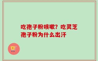 吃孢子粉咳嗽？吃灵芝孢子粉为什么出汗