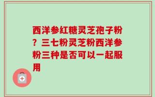 西洋参红糖灵芝孢子粉？三七粉灵芝粉西洋参粉三种是否可以一起服用