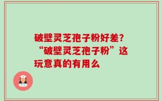 破壁灵芝孢子粉好差？“破壁灵芝孢子粉”这玩意真的有用么
