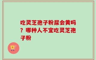 吃灵芝孢子粉尿会黄吗？哪种人不宜吃灵芝孢子粉