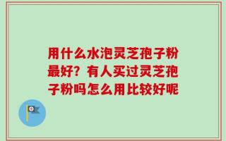 用什么水泡灵芝孢子粉最好？有人买过灵芝孢子粉吗怎么用比较好呢