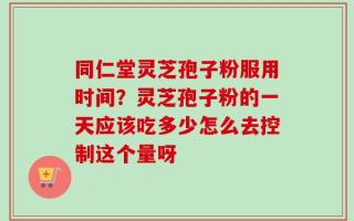 同仁堂灵芝孢子粉服用时间？灵芝孢子粉的一天应该吃多少怎么去控制这个量呀