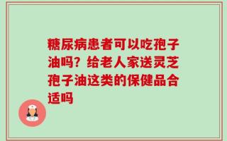 糖尿病患者可以吃孢子油吗？给老人家送灵芝孢子油这类的保健品合适吗