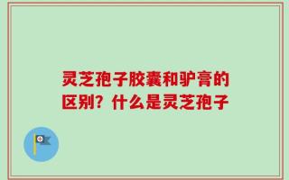 灵芝孢子胶囊和驴膏的区别？什么是灵芝孢子