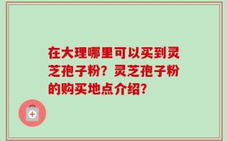 在大理哪里可以买到灵芝孢子粉？灵芝孢子粉的购买地点介绍？