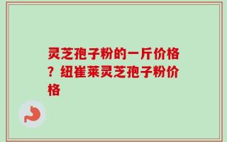灵芝孢子粉的一斤价格？纽崔莱灵芝孢子粉价格