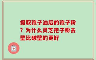 提取孢子油后的孢子粉？为什么灵芝孢子粉去壁比破壁的更好