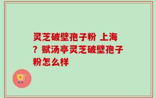 灵芝破壁孢子粉 上海？赋汤亭灵芝破壁孢子粉怎么样