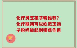 化疗灵芝孢子粉推荐？化疗期间可以吃灵芝孢子粉吗能起到哪些作用