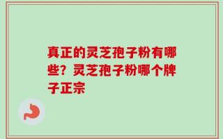 真正的灵芝孢子粉有哪些？灵芝孢子粉哪个牌子正宗