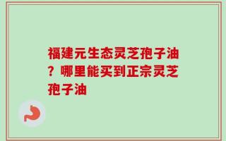 福建元生态灵芝孢子油？哪里能买到正宗灵芝孢子油