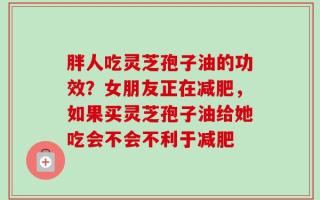 胖人吃灵芝孢子油的功效？女朋友正在减肥，如果买灵芝孢子油给她吃会不会不利于减肥