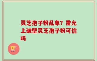 灵芝孢子粉乱象？雷允上破壁灵芝孢子粉可信吗