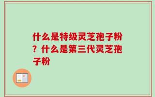 什么是特级灵芝孢子粉？什么是第三代灵芝孢子粉
