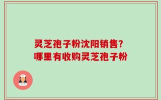 灵芝孢子粉沈阳销售？哪里有收购灵芝孢子粉