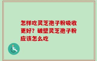 怎样吃灵芝孢子粉吸收更好？破壁灵芝孢子粉应该怎么吃