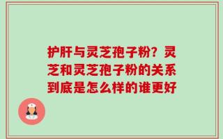 护肝与灵芝孢子粉？灵芝和灵芝孢子粉的关系到底是怎么样的谁更好