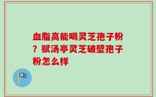 血脂高能喝灵芝孢子粉？赋汤亭灵芝破壁孢子粉怎么样