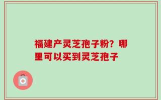 福建产灵芝孢子粉？哪里可以买到灵芝孢子