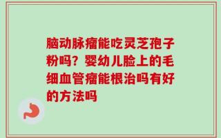 脑动脉瘤能吃灵芝孢子粉吗？婴幼儿脸上的毛细血管瘤能根治吗有好的方法吗