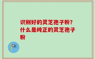 识别好的灵芝孢子粉？什么是纯正的灵芝孢子粉