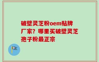 破壁灵芝粉oem贴牌厂家？哪里买破壁灵芝孢子粉最正宗
